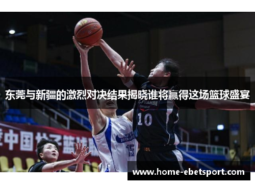 东莞与新疆的激烈对决结果揭晓谁将赢得这场篮球盛宴